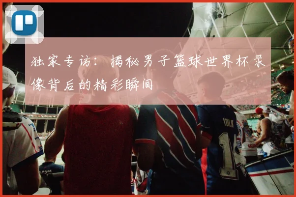独家专访：揭秘男子篮球世界杯录像背后的精彩瞬间